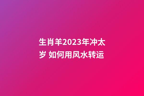 生肖羊2023年冲太岁 如何用风水转运